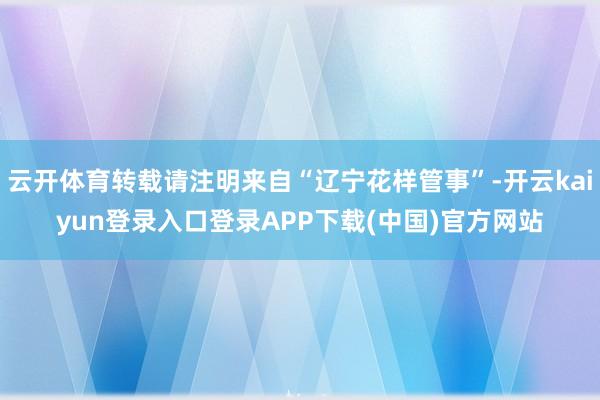 云开体育转载请注明来自“辽宁花样管事”-开云kaiyun登录入口登录APP下载(中国)官方网站