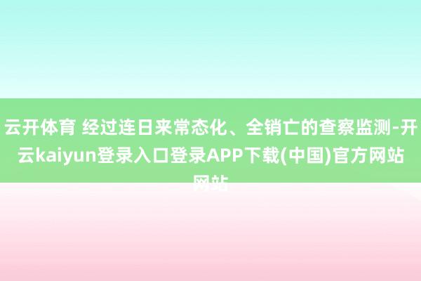 云开体育 经过连日来常态化、全销亡的查察监测-开云kaiyun登录入口登录APP下载(中国)官方网站