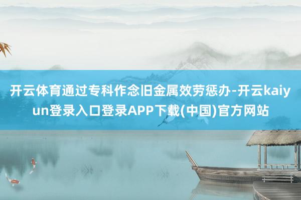开云体育通过专科作念旧金属效劳惩办-开云kaiyun登录入口登录APP下载(中国)官方网站