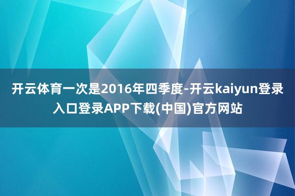 开云体育一次是2016年四季度-开云kaiyun登录入口登录APP下载(中国)官方网站