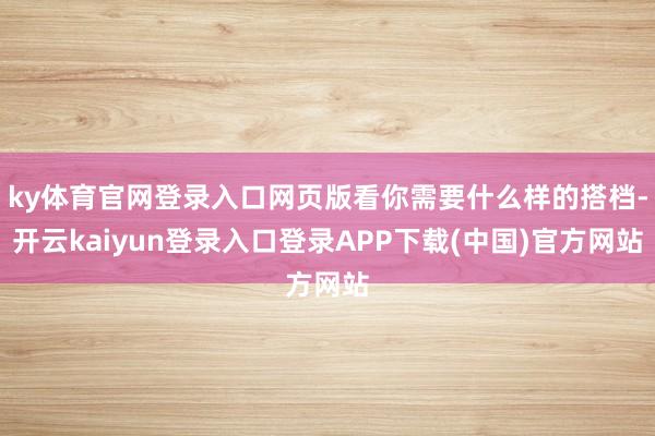 ky体育官网登录入口网页版看你需要什么样的搭档-开云kaiyun登录入口登录APP下载(中国)官方网站