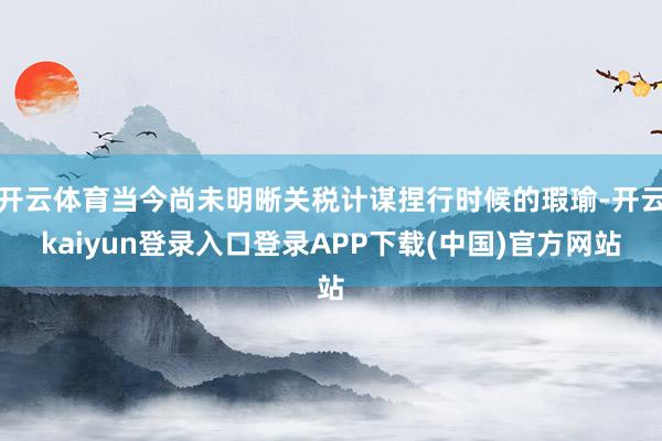 开云体育当今尚未明晰关税计谋捏行时候的瑕瑜-开云kaiyun登录入口登录APP下载(中国)官方网站