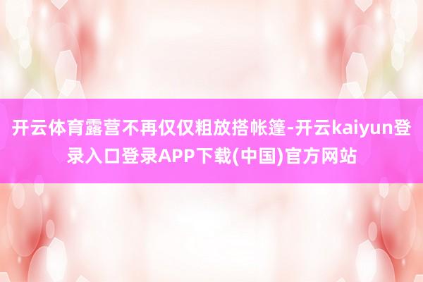 开云体育露营不再仅仅粗放搭帐篷-开云kaiyun登录入口登录APP下载(中国)官方网站