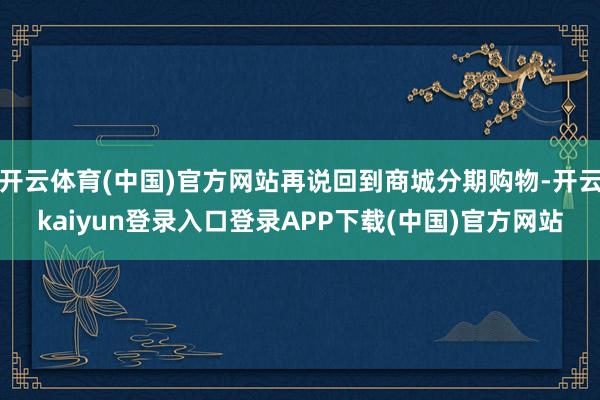 开云体育(中国)官方网站再说回到商城分期购物-开云kaiyun登录入口登录APP下载(中国)官方网站