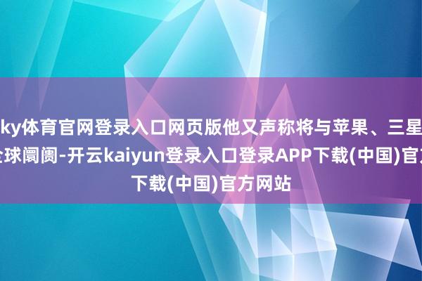 ky体育官网登录入口网页版他又声称将与苹果、三星三分全球阛阓-开云kaiyun登录入口登录APP下载(中国)官方网站