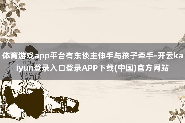 体育游戏app平台有东谈主伸手与孩子牵手-开云kaiyun登录入口登录APP下载(中国)官方网站