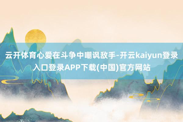 云开体育心爱在斗争中嘲讽敌手-开云kaiyun登录入口登录APP下载(中国)官方网站