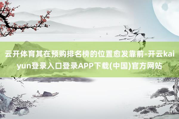 云开体育其在预购排名榜的位置愈发靠前-开云kaiyun登录入口登录APP下载(中国)官方网站