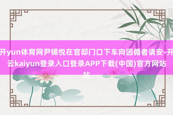 开yun体育网尹锡悦在官邸门口下车向因循者请安-开云kaiyun登录入口登录APP下载(中国)官方网站