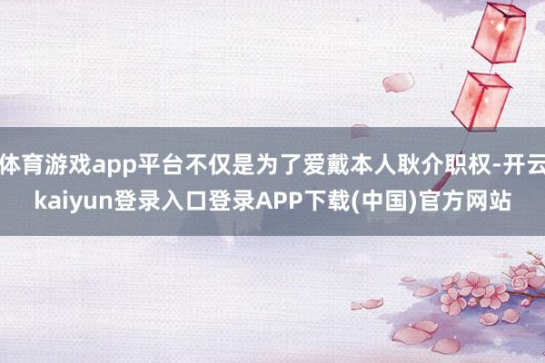 体育游戏app平台不仅是为了爱戴本人耿介职权-开云kaiyun登录入口登录APP下载(中国)官方网站