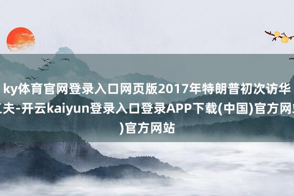 ky体育官网登录入口网页版2017年特朗普初次访华工夫-开云kaiyun登录入口登录APP下载(中国)官方网站