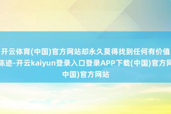 开云体育(中国)官方网站却永久莫得找到任何有价值的陈迹-开云kaiyun登录入口登录APP下载(中国)官方网站