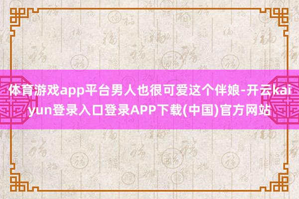 体育游戏app平台男人也很可爱这个伴娘-开云kaiyun登录入口登录APP下载(中国)官方网站