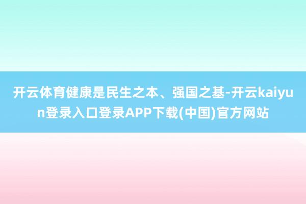 开云体育健康是民生之本、强国之基-开云kaiyun登录入口登录APP下载(中国)官方网站