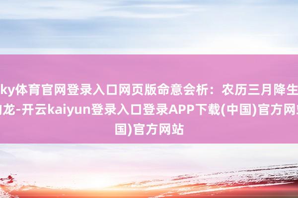 ky体育官网登录入口网页版命意会析:农历三月降生的龙-开云kaiyun登录入口登录APP下载(中国)官方网站