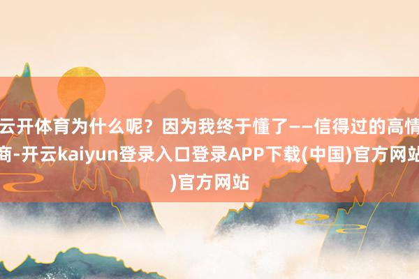 云开体育为什么呢?因为我终于懂了——信得过的高情商-开云kaiyun登录入口登录APP下载(中国)官方网站