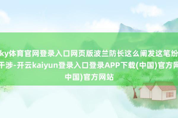 ky体育官网登录入口网页版波兰防长这么阐发这笔纷乱干涉-开云kaiyun登录入口登录APP下载(中国)官方网站