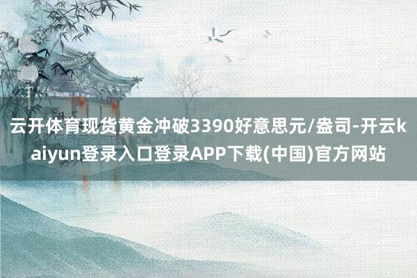 云开体育现货黄金冲破3390好意思元/盎司-开云kaiyun登录入口登录APP下载(中国)官方网站