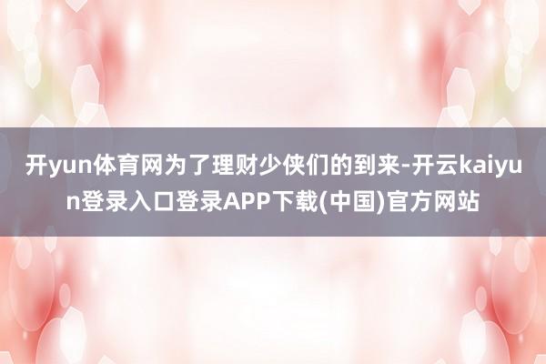 开yun体育网为了理财少侠们的到来-开云kaiyun登录入口登录APP下载(中国)官方网站
