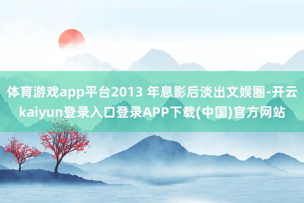体育游戏app平台2013 年息影后淡出文娱圈-开云kaiyun登录入口登录APP下载(中国)官方网站