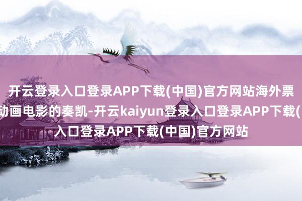 开云登录入口登录APP下载(中国)官方网站海外票房鞭策了这部动画电影的奏凯-开云kaiyun登录入口登录APP下载(中国)官方网站