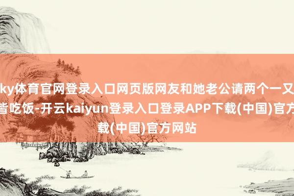 ky体育官网登录入口网页版网友和她老公请两个一又友一皆吃饭-开云kaiyun登录入口登录APP下载(中国)官方网站