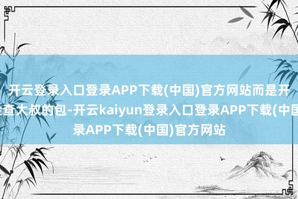 开云登录入口登录APP下载(中国)官方网站而是开启纪录仪检查大叔的包-开云kaiyun登录入口登录APP下载(中国)官方网站