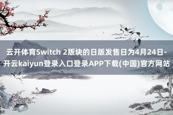 云开体育Switch 2版块的日版发售日为4月24日-开云kaiyun登录入口登录APP下载(中国)官方网站
