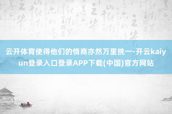 云开体育使得他们的情商亦然万里挑一-开云kaiyun登录入口登录APP下载(中国)官方网站