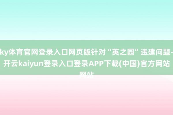 ky体育官网登录入口网页版针对“英之园”违建问题-开云kaiyun登录入口登录APP下载(中国)官方网站