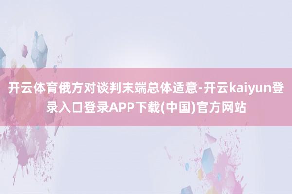 开云体育俄方对谈判末端总体适意-开云kaiyun登录入口登录APP下载(中国)官方网站