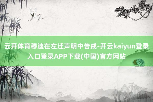 云开体育穆迪在左迁声明中告戒-开云kaiyun登录入口登录APP下载(中国)官方网站