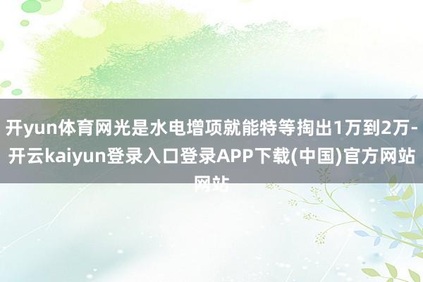 开yun体育网光是水电增项就能特等掏出1万到2万-开云kaiyun登录入口登录APP下载(中国)官方网站