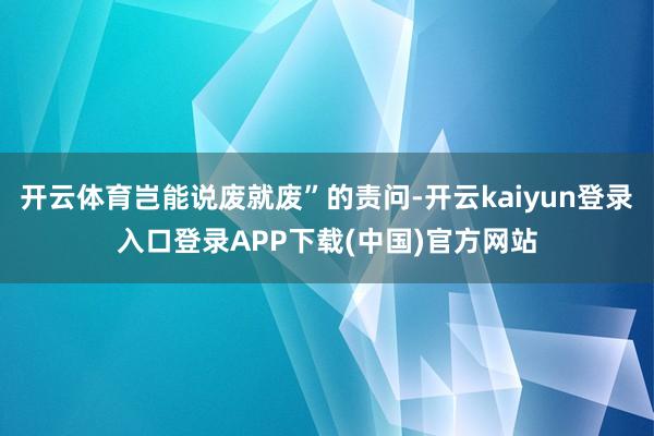 开云体育岂能说废就废”的责问-开云kaiyun登录入口登录APP下载(中国)官方网站