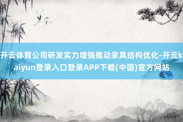 开云体育公司研发实力增强推动家具结构优化-开云kaiyun登录入口登录APP下载(中国)官方网站