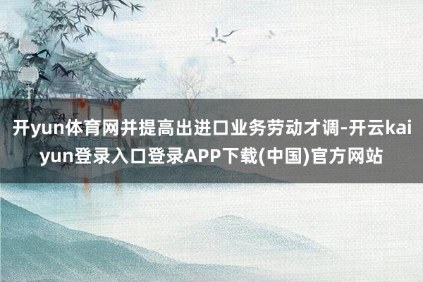 开yun体育网并提高出进口业务劳动才调-开云kaiyun登录入口登录APP下载(中国)官方网站