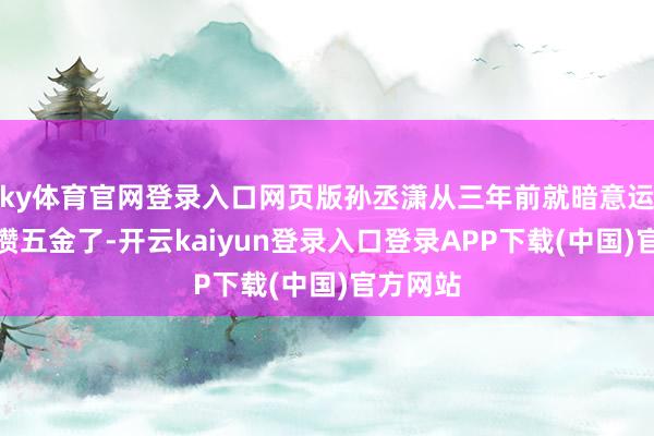 ky体育官网登录入口网页版孙丞潇从三年前就暗意运行提前攒五金了-开云kaiyun登录入口登录APP下载(中国)官方网站