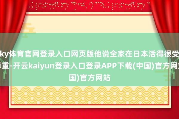 ky体育官网登录入口网页版他说全家在日本活得很受尊重-开云kaiyun登录入口登录APP下载(中国)官方网站
