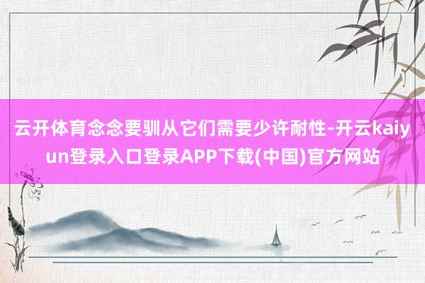 云开体育念念要驯从它们需要少许耐性-开云kaiyun登录入口登录APP下载(中国)官方网站