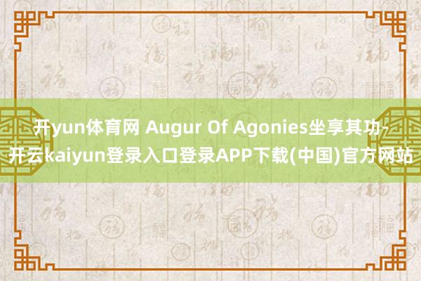 开yun体育网 Augur Of Agonies坐享其功-开云kaiyun登录入口登录APP下载(中国)官方网站