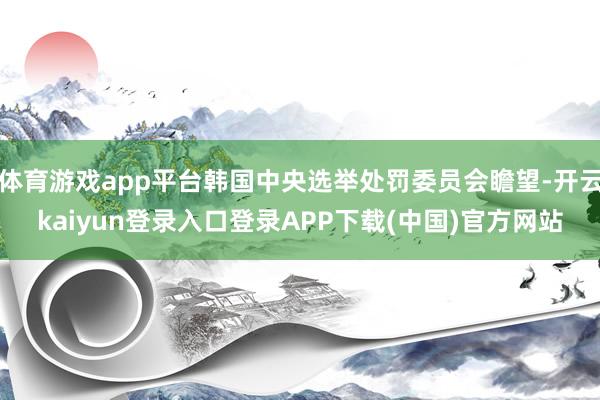 体育游戏app平台韩国中央选举处罚委员会瞻望-开云kaiyun登录入口登录APP下载(中国)官方网站
