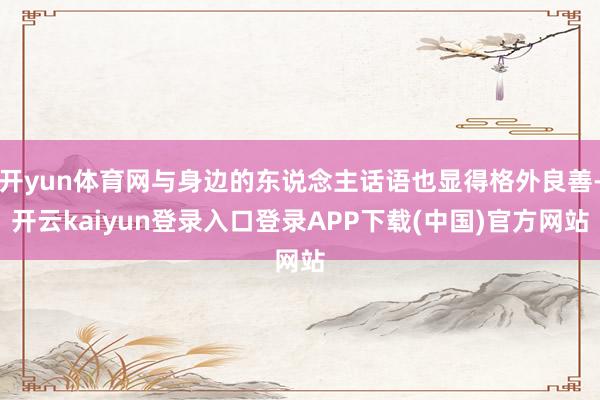 开yun体育网与身边的东说念主话语也显得格外良善-开云kaiyun登录入口登录APP下载(中国)官方网站