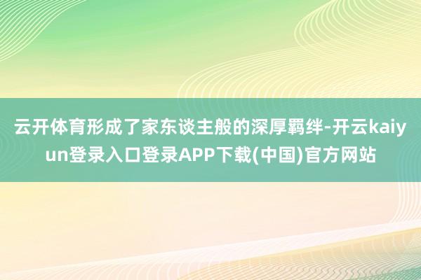 云开体育形成了家东谈主般的深厚羁绊-开云kaiyun登录入口登录APP下载(中国)官方网站