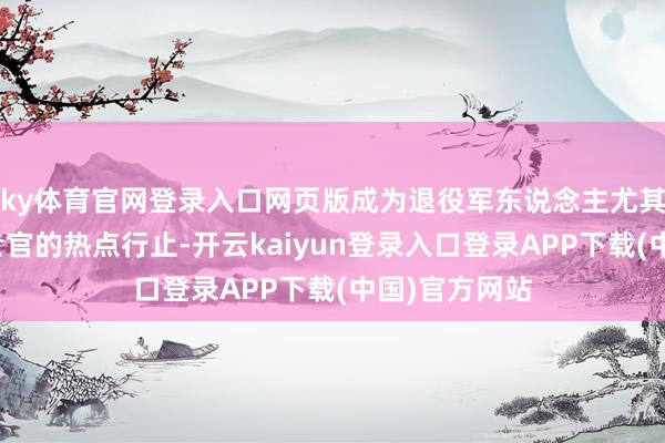 ky体育官网登录入口网页版成为退役军东说念主尤其是永远投军士官的热点行止-开云kaiyun登录入口登录APP下载(中国)官方网站