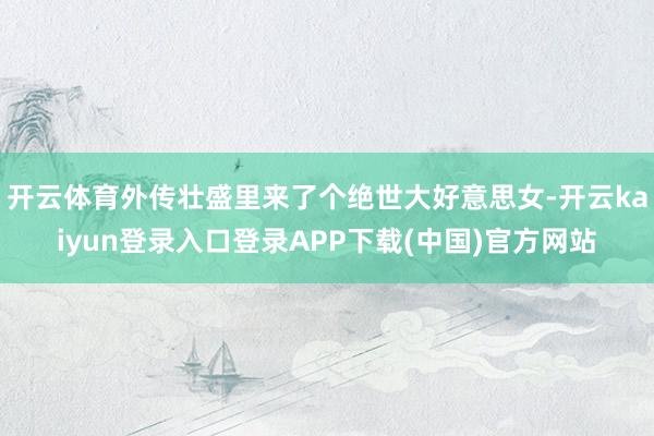 开云体育外传壮盛里来了个绝世大好意思女-开云kaiyun登录入口登录APP下载(中国)官方网站
