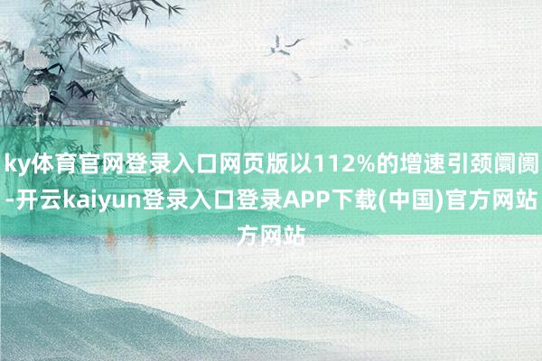 ky体育官网登录入口网页版以112%的增速引颈阛阓-开云kaiyun登录入口登录APP下载(中国)官方网站