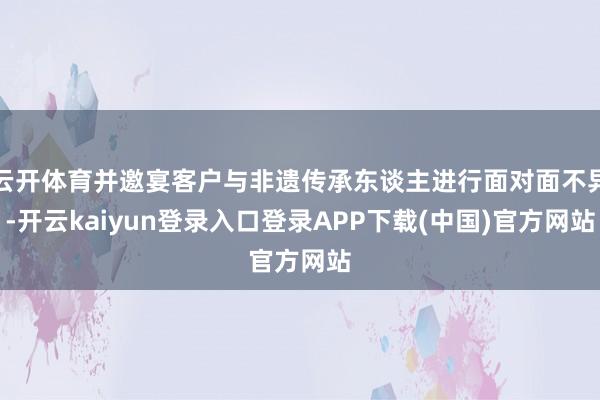 云开体育并邀宴客户与非遗传承东谈主进行面对面不异-开云kaiyun登录入口登录APP下载(中国)官方网站