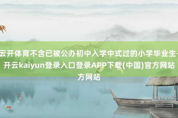 云开体育不含已被公办初中入学中式过的小学毕业生-开云kaiyun登录入口登录APP下载(中国)官方网站