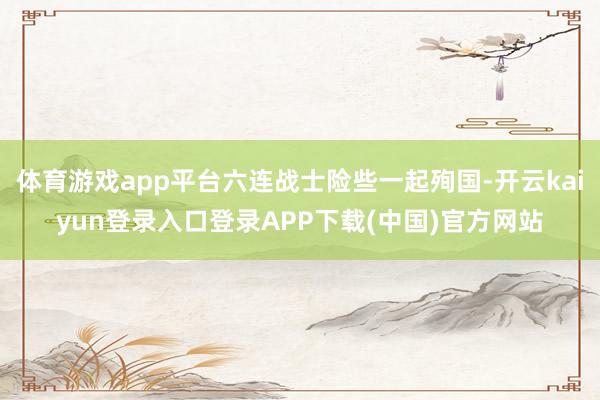 体育游戏app平台六连战士险些一起殉国-开云kaiyun登录入口登录APP下载(中国)官方网站