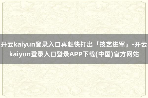 开云kaiyun登录入口再赶快打出「技艺进军」-开云kaiyun登录入口登录APP下载(中国)官方网站